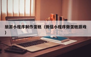 永州旅游小程序制作蛋糕（微信小程序做蛋糕游戏）